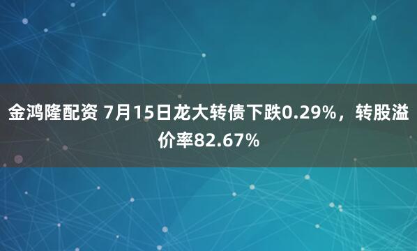 金鴻隆配資 7月15日龍大轉債下跌0.29%，轉股溢價率82.67%